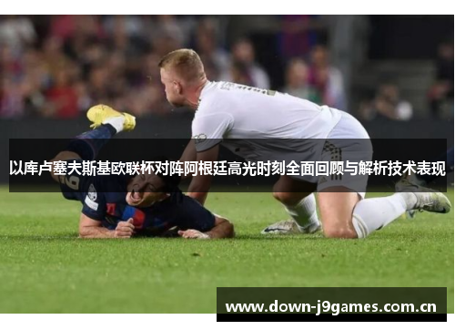 以库卢塞夫斯基欧联杯对阵阿根廷高光时刻全面回顾与解析技术表现 以库卢塞夫斯基欧联杯对阵阿根廷高光时刻全面回顾与解析技术表现