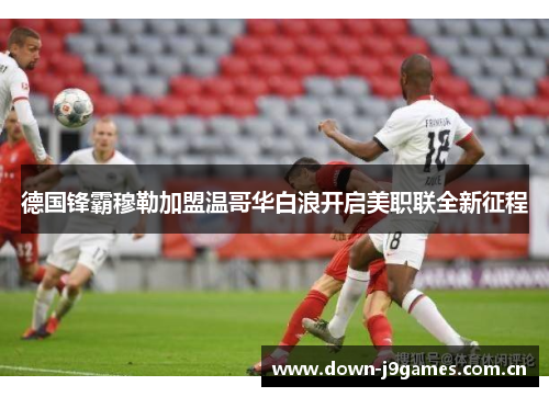 德国锋霸穆勒加盟温哥华白浪开启美职联全新征程 德国锋霸穆勒加盟温哥华白浪开启美职联全新征程